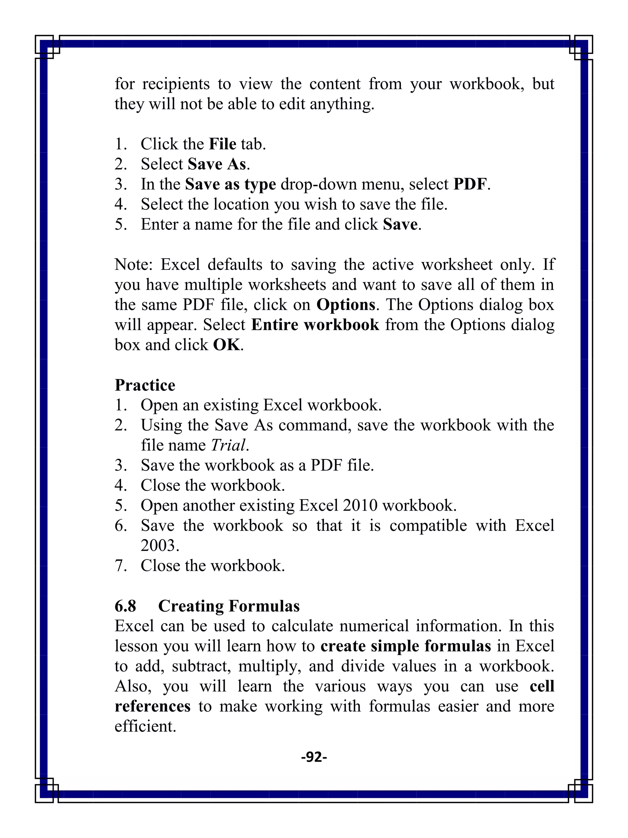-92-
for recipients to view the content from your workbook, but
they will not be able to edit anything.
1. Click the File tab.
2. Select Save As.
3. In the Save as type drop-down menu, select PDF.
4. Select the location you wish to save the file.
5. Enter a name for the file and click Save.
Note: Excel defaults to saving the active worksheet only. If
you have multiple worksheets and want to save all of them in
the same PDF file, click on Options. The Options dialog box
will appear. Select Entire workbook from the Options dialog
box and click OK.
Practice
1. Open an existing Excel workbook.
2. Using the Save As command, save the workbook with the
file name Trial.
3. Save the workbook as a PDF file.
4. Close the workbook.
5. Open another existing Excel 2010 workbook.
6. Save the workbook so that it is compatible with Excel
2003.
7. Close the workbook.
6.8 Creating Formulas
Excel can be used to calculate numerical information. In this
lesson you will learn how to create simple formulas in Excel
to add, subtract, multiply, and divide values in a workbook.
Also, you will learn the various ways you can use cell
references to make working with formulas easier and more
efficient.
 
