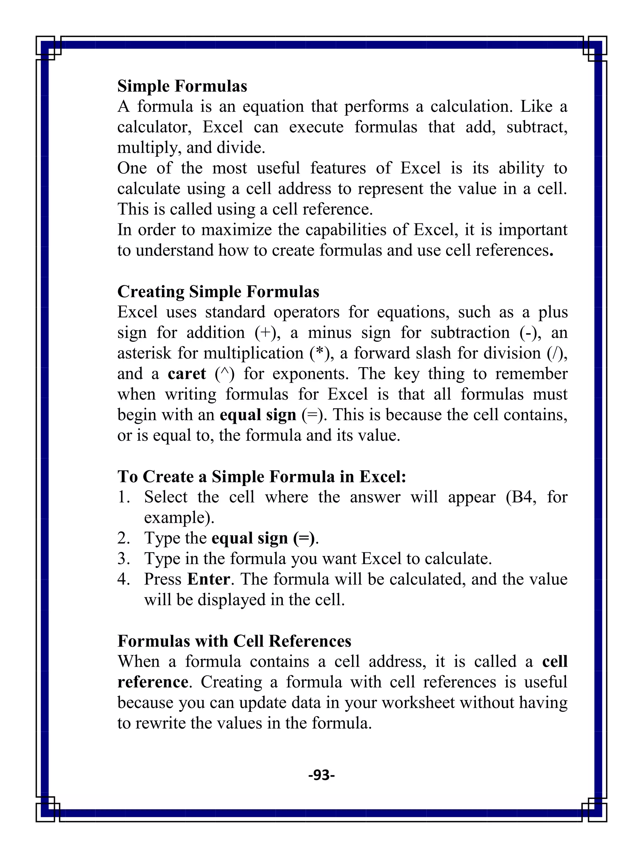 -93-
Simple Formulas
A formula is an equation that performs a calculation. Like a
calculator, Excel can execute formulas that add, subtract,
multiply, and divide.
One of the most useful features of Excel is its ability to
calculate using a cell address to represent the value in a cell.
This is called using a cell reference.
In order to maximize the capabilities of Excel, it is important
to understand how to create formulas and use cell references.
Creating Simple Formulas
Excel uses standard operators for equations, such as a plus
sign for addition (+), a minus sign for subtraction (-), an
asterisk for multiplication (*), a forward slash for division (/),
and a caret (^) for exponents. The key thing to remember
when writing formulas for Excel is that all formulas must
begin with an equal sign (=). This is because the cell contains,
or is equal to, the formula and its value.
To Create a Simple Formula in Excel:
1. Select the cell where the answer will appear (B4, for
example).
2. Type the equal sign (=).
3. Type in the formula you want Excel to calculate.
4. Press Enter. The formula will be calculated, and the value
will be displayed in the cell.
Formulas with Cell References
When a formula contains a cell address, it is called a cell
reference. Creating a formula with cell references is useful
because you can update data in your worksheet without having
to rewrite the values in the formula.
 