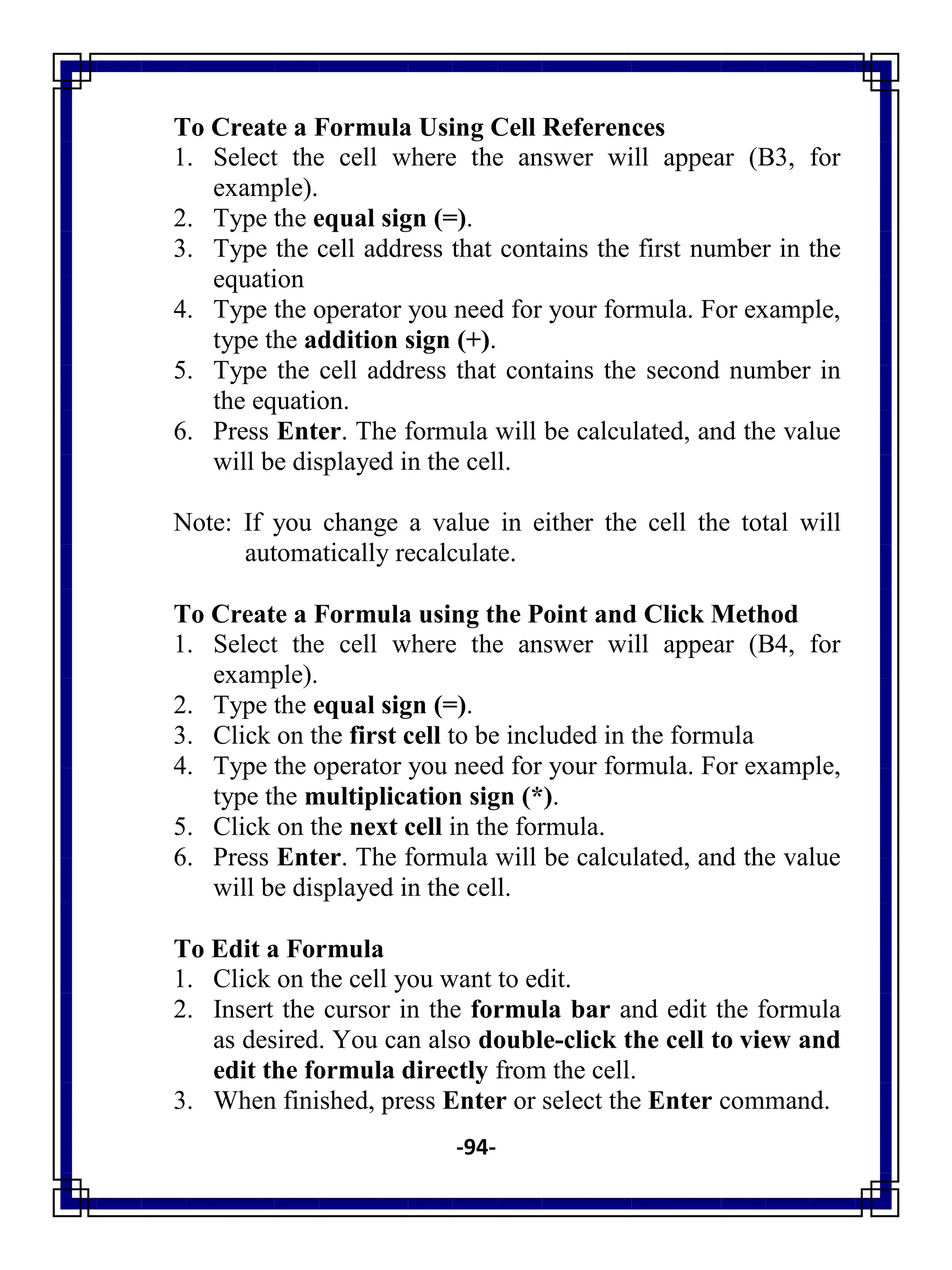 -94-
To Create a Formula Using Cell References
1. Select the cell where the answer will appear (B3, for
example).
2. Type the equal sign (=).
3. Type the cell address that contains the first number in the
equation
4. Type the operator you need for your formula. For example,
type the addition sign (+).
5. Type the cell address that contains the second number in
the equation.
6. Press Enter. The formula will be calculated, and the value
will be displayed in the cell.
Note: If you change a value in either the cell the total will
automatically recalculate.
To Create a Formula using the Point and Click Method
1. Select the cell where the answer will appear (B4, for
example).
2. Type the equal sign (=).
3. Click on the first cell to be included in the formula
4. Type the operator you need for your formula. For example,
type the multiplication sign (*).
5. Click on the next cell in the formula.
6. Press Enter. The formula will be calculated, and the value
will be displayed in the cell.
To Edit a Formula
1. Click on the cell you want to edit.
2. Insert the cursor in the formula bar and edit the formula
as desired. You can also double-click the cell to view and
edit the formula directly from the cell.
3. When finished, press Enter or select the Enter command.
 