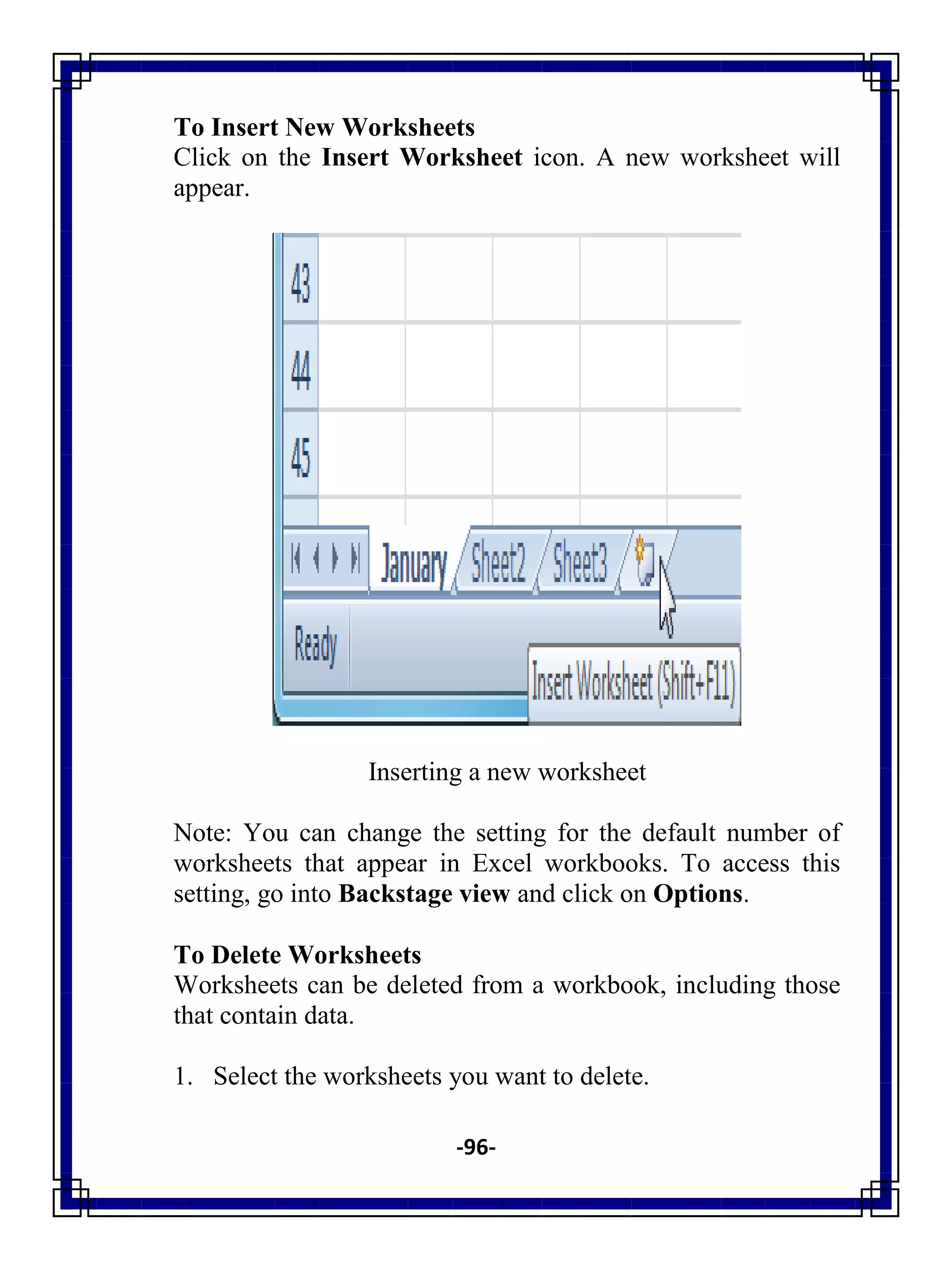 -96-
To Insert New Worksheets
Click on the Insert Worksheet icon. A new worksheet will
appear.
Inserting a new worksheet
Note: You can change the setting for the default number of
worksheets that appear in Excel workbooks. To access this
setting, go into Backstage view and click on Options.
To Delete Worksheets
Worksheets can be deleted from a workbook, including those
that contain data.
1. Select the worksheets you want to delete.
 