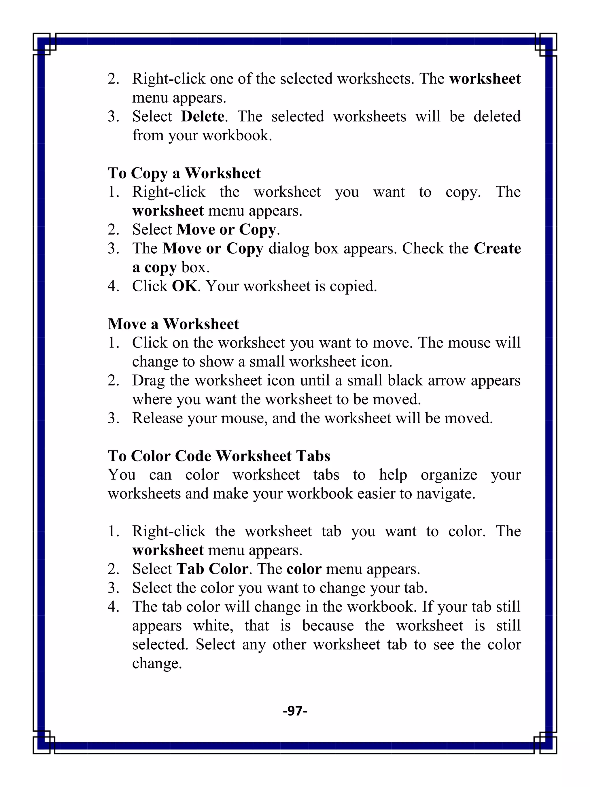 -97-
2. Right-click one of the selected worksheets. The worksheet
menu appears.
3. Select Delete. The selected worksheets will be deleted
from your workbook.
To Copy a Worksheet
1. Right-click the worksheet you want to copy. The
worksheet menu appears.
2. Select Move or Copy.
3. The Move or Copy dialog box appears. Check the Create
a copy box.
4. Click OK. Your worksheet is copied.
Move a Worksheet
1. Click on the worksheet you want to move. The mouse will
change to show a small worksheet icon.
2. Drag the worksheet icon until a small black arrow appears
where you want the worksheet to be moved.
3. Release your mouse, and the worksheet will be moved.
To Color Code Worksheet Tabs
You can color worksheet tabs to help organize your
worksheets and make your workbook easier to navigate.
1. Right-click the worksheet tab you want to color. The
worksheet menu appears.
2. Select Tab Color. The color menu appears.
3. Select the color you want to change your tab.
4. The tab color will change in the workbook. If your tab still
appears white, that is because the worksheet is still
selected. Select any other worksheet tab to see the color
change.
 