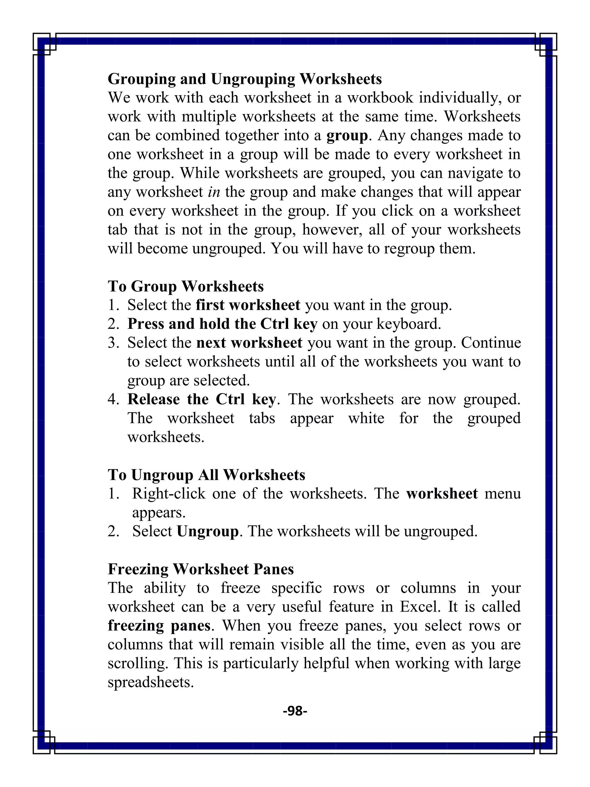 -98-
Grouping and Ungrouping Worksheets
We work with each worksheet in a workbook individually, or
work with multiple worksheets at the same time. Worksheets
can be combined together into a group. Any changes made to
one worksheet in a group will be made to every worksheet in
the group. While worksheets are grouped, you can navigate to
any worksheet in the group and make changes that will appear
on every worksheet in the group. If you click on a worksheet
tab that is not in the group, however, all of your worksheets
will become ungrouped. You will have to regroup them.
To Group Worksheets
1. Select the first worksheet you want in the group.
2. Press and hold the Ctrl key on your keyboard.
3. Select the next worksheet you want in the group. Continue
to select worksheets until all of the worksheets you want to
group are selected.
4. Release the Ctrl key. The worksheets are now grouped.
The worksheet tabs appear white for the grouped
worksheets.
To Ungroup All Worksheets
1. Right-click one of the worksheets. The worksheet menu
appears.
2. Select Ungroup. The worksheets will be ungrouped.
Freezing Worksheet Panes
The ability to freeze specific rows or columns in your
worksheet can be a very useful feature in Excel. It is called
freezing panes. When you freeze panes, you select rows or
columns that will remain visible all the time, even as you are
scrolling. This is particularly helpful when working with large
spreadsheets.
 