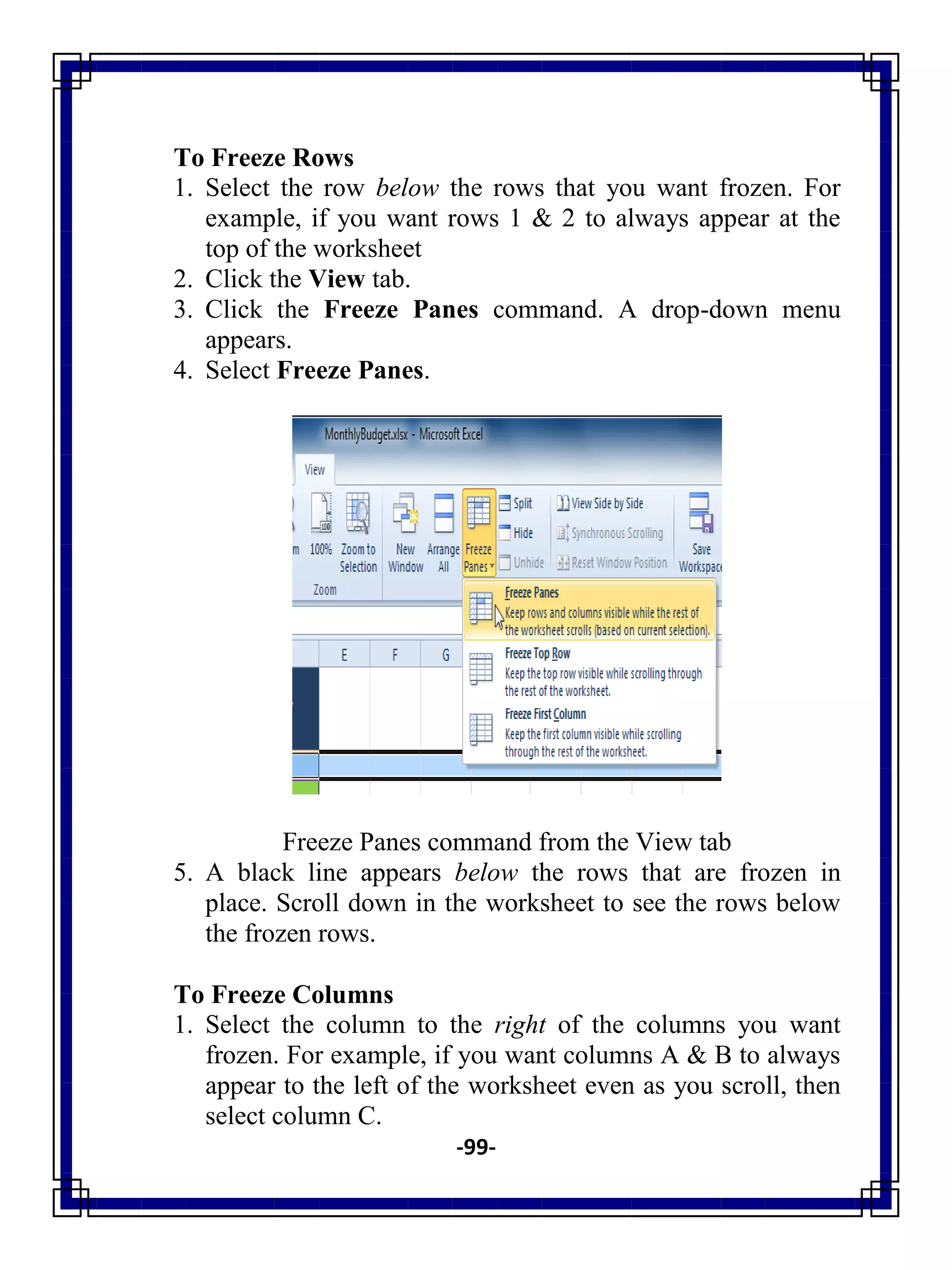 -99-
To Freeze Rows
1. Select the row below the rows that you want frozen. For
example, if you want rows 1 & 2 to always appear at the
top of the worksheet
2. Click the View tab.
3. Click the Freeze Panes command. A drop-down menu
appears.
4. Select Freeze Panes.
Freeze Panes command from the View tab
5. A black line appears below the rows that are frozen in
place. Scroll down in the worksheet to see the rows below
the frozen rows.
To Freeze Columns
1. Select the column to the right of the columns you want
frozen. For example, if you want columns A & B to always
appear to the left of the worksheet even as you scroll, then
select column C.
 