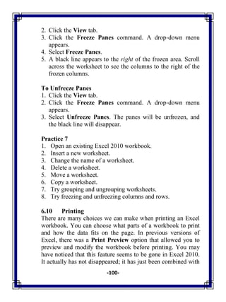 -100-
2. Click the View tab.
3. Click the Freeze Panes command. A drop-down menu
appears.
4. Select Freeze Panes.
5. A black line appears to the right of the frozen area. Scroll
across the worksheet to see the columns to the right of the
frozen columns.
To Unfreeze Panes
1. Click the View tab.
2. Click the Freeze Panes command. A drop-down menu
appears.
3. Select Unfreeze Panes. The panes will be unfrozen, and
the black line will disappear.
Practice 7
1. Open an existing Excel 2010 workbook.
2. Insert a new worksheet.
3. Change the name of a worksheet.
4. Delete a worksheet.
5. Move a worksheet.
6. Copy a worksheet.
7. Try grouping and ungrouping worksheets.
8. Try freezing and unfreezing columns and rows.
6.10 Printing
There are many choices we can make when printing an Excel
workbook. You can choose what parts of a workbook to print
and how the data fits on the page. In previous versions of
Excel, there was a Print Preview option that allowed you to
preview and modify the workbook before printing. You may
have noticed that this feature seems to be gone in Excel 2010.
It actually has not disappeared; it has just been combined with
 
