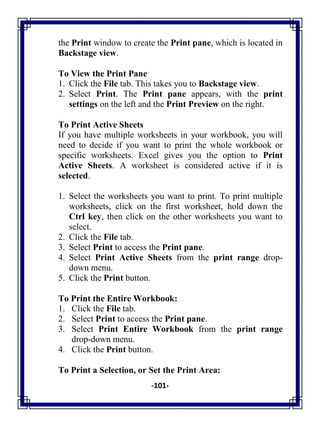 -101-
the Print window to create the Print pane, which is located in
Backstage view.
To View the Print Pane
1. Click the File tab. This takes you to Backstage view.
2. Select Print. The Print pane appears, with the print
settings on the left and the Print Preview on the right.
To Print Active Sheets
If you have multiple worksheets in your workbook, you will
need to decide if you want to print the whole workbook or
specific worksheets. Excel gives you the option to Print
Active Sheets. A worksheet is considered active if it is
selected.
1. Select the worksheets you want to print. To print multiple
worksheets, click on the first worksheet, hold down the
Ctrl key, then click on the other worksheets you want to
select.
2. Click the File tab.
3. Select Print to access the Print pane.
4. Select Print Active Sheets from the print range drop-
down menu.
5. Click the Print button.
To Print the Entire Workbook:
1. Click the File tab.
2. Select Print to access the Print pane.
3. Select Print Entire Workbook from the print range
drop-down menu.
4. Click the Print button.
To Print a Selection, or Set the Print Area:
 