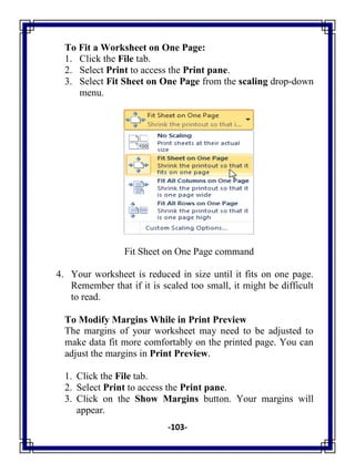 -103-
To Fit a Worksheet on One Page:
1. Click the File tab.
2. Select Print to access the Print pane.
3. Select Fit Sheet on One Page from the scaling drop-down
menu.
Fit Sheet on One Page command
4. Your worksheet is reduced in size until it fits on one page.
Remember that if it is scaled too small, it might be difficult
to read.
To Modify Margins While in Print Preview
The margins of your worksheet may need to be adjusted to
make data fit more comfortably on the printed page. You can
adjust the margins in Print Preview.
1. Click the File tab.
2. Select Print to access the Print pane.
3. Click on the Show Margins button. Your margins will
appear.
 