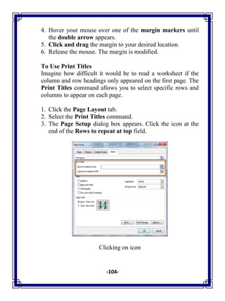 -104-
4. Hover your mouse over one of the margin markers until
the double arrow appears.
5. Click and drag the margin to your desired location.
6. Release the mouse. The margin is modified.
To Use Print Titles
Imagine how difficult it would be to read a worksheet if the
column and row headings only appeared on the first page. The
Print Titles command allows you to select specific rows and
columns to appear on each page.
1. Click the Page Layout tab.
2. Select the Print Titles command.
3. The Page Setup dialog box appears. Click the icon at the
end of the Rows to repeat at top field.
Clicking on icon
 