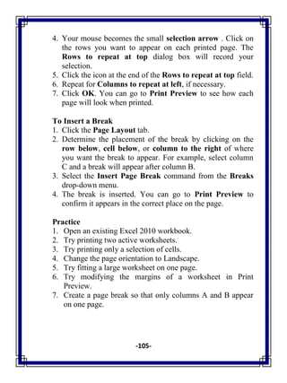 -105-
4. Your mouse becomes the small selection arrow . Click on
the rows you want to appear on each printed page. The
Rows to repeat at top dialog box will record your
selection.
5. Click the icon at the end of the Rows to repeat at top field.
6. Repeat for Columns to repeat at left, if necessary.
7. Click OK. You can go to Print Preview to see how each
page will look when printed.
To Insert a Break
1. Click the Page Layout tab.
2. Determine the placement of the break by clicking on the
row below, cell below, or column to the right of where
you want the break to appear. For example, select column
C and a break will appear after column B.
3. Select the Insert Page Break command from the Breaks
drop-down menu.
4. The break is inserted. You can go to Print Preview to
confirm it appears in the correct place on the page.
Practice
1. Open an existing Excel 2010 workbook.
2. Try printing two active worksheets.
3. Try printing only a selection of cells.
4. Change the page orientation to Landscape.
5. Try fitting a large worksheet on one page.
6. Try modifying the margins of a worksheet in Print
Preview.
7. Create a page break so that only columns A and B appear
on one page.
 