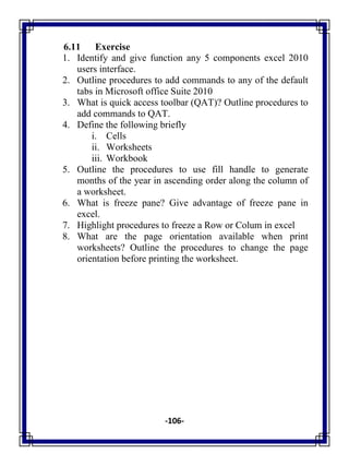 -106-
6.11 Exercise
1. Identify and give function any 5 components excel 2010
users interface.
2. Outline procedures to add commands to any of the default
tabs in Microsoft office Suite 2010
3. What is quick access toolbar (QAT)? Outline procedures to
add commands to QAT.
4. Define the following briefly
i. Cells
ii. Worksheets
iii. Workbook
5. Outline the procedures to use fill handle to generate
months of the year in ascending order along the column of
a worksheet.
6. What is freeze pane? Give advantage of freeze pane in
excel.
7. Highlight procedures to freeze a Row or Colum in excel
8. What are the page orientation available when print
worksheets? Outline the procedures to change the page
orientation before printing the worksheet.
 