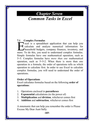 -107-
Chapter Seven
Common Tasks in Excel
7.1 Complex Formulas
xcel is a spreadsheet application that can help you
calculate and analyze numerical information for
household budgets, company finances, inventory, and
more. To do this, you need to understand complex formulas.
Simple formulas have one mathematical operation, such as
5+5. Complex formulas have more than one mathematical
operation, such as 5+5-2. When there is more than one
operation in a formula, the order of operations tells us which
operation to calculate first. In order to use Excel to calculate
complex formulas, you will need to understand the order of
operations.
Order of Operations
Excel calculates formulas based on the following order of
operations:
1. Operations enclosed in parentheses
2. Exponential calculations (to the power of)
3. Multiplication and division, whichever comes first
4. Addition and subtraction, whichever comes first
A mnemonic that can help you remember the order is Please
Excuse My Dear Aunt Sally.
E
 