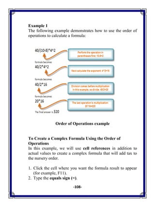 -108-
Example 1
The following example demonstrates how to use the order of
operations to calculate a formula:
Order of Operations example
To Create a Complex Formula Using the Order of
Operations
In this example, we will use cell references in addition to
actual values to create a complex formula that will add tax to
the nursery order.
1. Click the cell where you want the formula result to appear
(for example, F11).
2. Type the equals sign (=).
 