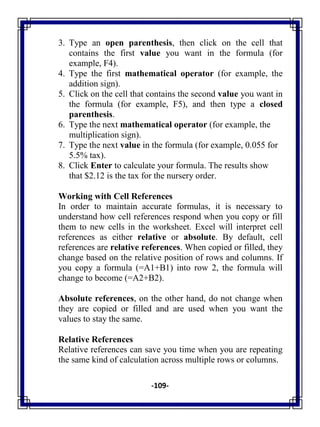 -109-
3. Type an open parenthesis, then click on the cell that
contains the first value you want in the formula (for
example, F4).
4. Type the first mathematical operator (for example, the
addition sign).
5. Click on the cell that contains the second value you want in
the formula (for example, F5), and then type a closed
parenthesis.
6. Type the next mathematical operator (for example, the
multiplication sign).
7. Type the next value in the formula (for example, 0.055 for
5.5% tax).
8. Click Enter to calculate your formula. The results show
that $2.12 is the tax for the nursery order.
Working with Cell References
In order to maintain accurate formulas, it is necessary to
understand how cell references respond when you copy or fill
them to new cells in the worksheet. Excel will interpret cell
references as either relative or absolute. By default, cell
references are relative references. When copied or filled, they
change based on the relative position of rows and columns. If
you copy a formula (=A1+B1) into row 2, the formula will
change to become (=A2+B2).
Absolute references, on the other hand, do not change when
they are copied or filled and are used when you want the
values to stay the same.
Relative References
Relative references can save you time when you are repeating
the same kind of calculation across multiple rows or columns.
 