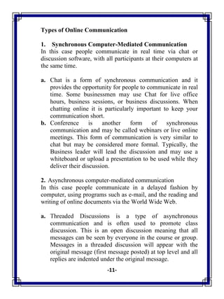 -11-
Types of Online Communication
1. Synchronous Computer-Mediated Communication
In this case people communicate in real time via chat or
discussion software, with all participants at their computers at
the same time.
a. Chat is a form of synchronous communication and it
provides the opportunity for people to communicate in real
time. Some businessmen may use Chat for live office
hours, business sessions, or business discussions. When
chatting online it is particularly important to keep your
communication short.
b. Conference is another form of synchronous
communication and may be called webinars or live online
meetings. This form of communication is very similar to
chat but may be considered more formal. Typically, the
Business leader will lead the discussion and may use a
whiteboard or upload a presentation to be used while they
deliver their discussion.
2. Asynchronous computer-mediated communication
In this case people communicate in a delayed fashion by
computer, using programs such as e-mail, and the reading and
writing of online documents via the World Wide Web.
a. Threaded Discussions is a type of asynchronous
communication and is often used to promote class
discussion. This is an open discussion meaning that all
messages can be seen by everyone in the course or group.
Messages in a threaded discussion will appear with the
original message (first message posted) at top level and all
replies are indented under the original message.
 
