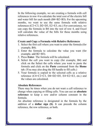 -110-
In the following example, we are creating a formula with cell
references in row 4 to calculate the total cost of the electric bill
and water bill for each month (B4=B2+B3). For the upcoming
months, we want to use the same formula with relative
references (C2+C3, D2+D3, E2+E3, etc.) For convenience, we
can copy the formula in B4 into the rest of row 4, and Excel
will calculate the value of the bills for those months using
relative references.
Create and Copy a Formula with Relative References
1. Select the first cell where you want to enter the formula (for
example, B4).
2. Enter the formula to calculate the value you want (for
example, add B2+B3).
3. Press Enter. The formula will be calculated.
4. Select the cell you want to copy (for example, B4) and
click on the Select the cells where you want to paste the
formula and click on the Paste command from the Home
tab. (You may also drag the fill handle to fill cells.)
5. Your formula is copied to the selected cells as a relative
reference (C4=C2+C3, D4=D2+D3, E4=E2+E3, etc.) and
the values are calculated.
Absolute References
There may be times when you do not want a cell reference to
change when copying or filling cells. You can use an absolute
reference to keep a row and/or column constant in the
formula.
An absolute reference is designated in the formula by the
addition of a dollar sign ($). It can precede the column
reference, the row reference, or both.
 