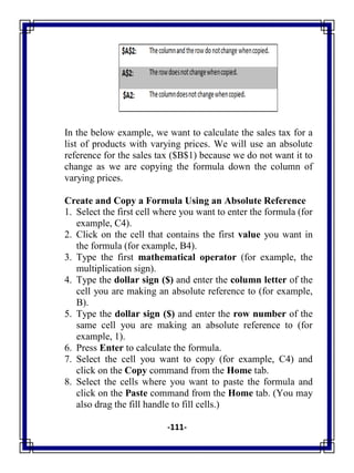 -111-
In the below example, we want to calculate the sales tax for a
list of products with varying prices. We will use an absolute
reference for the sales tax ($B$1) because we do not want it to
change as we are copying the formula down the column of
varying prices.
Create and Copy a Formula Using an Absolute Reference
1. Select the first cell where you want to enter the formula (for
example, C4).
2. Click on the cell that contains the first value you want in
the formula (for example, B4).
3. Type the first mathematical operator (for example, the
multiplication sign).
4. Type the dollar sign ($) and enter the column letter of the
cell you are making an absolute reference to (for example,
B).
5. Type the dollar sign ($) and enter the row number of the
same cell you are making an absolute reference to (for
example, 1).
6. Press Enter to calculate the formula.
7. Select the cell you want to copy (for example, C4) and
click on the Copy command from the Home tab.
8. Select the cells where you want to paste the formula and
click on the Paste command from the Home tab. (You may
also drag the fill handle to fill cells.)
 
