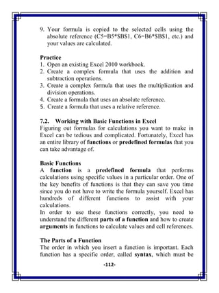 -112-
9. Your formula is copied to the selected cells using the
absolute reference (C5=B5*$B$1, C6=B6*$B$1, etc.) and
your values are calculated.
Practice
1. Open an existing Excel 2010 workbook.
2. Create a complex formula that uses the addition and
subtraction operations.
3. Create a complex formula that uses the multiplication and
division operations.
4. Create a formula that uses an absolute reference.
5. Create a formula that uses a relative reference.
7.2. Working with Basic Functions in Excel
Figuring out formulas for calculations you want to make in
Excel can be tedious and complicated. Fortunately, Excel has
an entire library of functions or predefined formulas that you
can take advantage of.
Basic Functions
A function is a predefined formula that performs
calculations using specific values in a particular order. One of
the key benefits of functions is that they can save you time
since you do not have to write the formula yourself. Excel has
hundreds of different functions to assist with your
calculations.
In order to use these functions correctly, you need to
understand the different parts of a function and how to create
arguments in functions to calculate values and cell references.
The Parts of a Function
The order in which you insert a function is important. Each
function has a specific order, called syntax, which must be
 