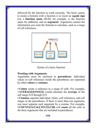 -113-
followed for the function to work correctly. The basic syntax
to create a formula with a function is to insert an equals sign
(=), a function name (SUM, for example, is the function
name for addition), and an argument. Arguments contain the
information you want the formula to calculate, such as a range
of cell references.
Syntax of a basic function
Working with Arguments
Arguments must be enclosed in parentheses. Individual
values or cell references inside the parentheses are separated
by either colons or commas.
 Colons create a reference to a range of cells. For example,
=AVERAGE(E19:E23) would calculate the average of the
cell range E19 through E23.
 Commas separate individual values, cell references, and cell
ranges in the parentheses. If there is more than one argument,
you must separate each argument by a comma. For example,
=COUNT(C6:C14,C19:C23,C28) will count all the cells in
the three arguments that are included in parentheses.
 