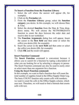 -116-
To Insert a Function from the Function Library
1. Select the cell where the answer will appear (I6, for
example).
2. Click on the Formulas tab.
3. From the Function Library group, select the function
category you desire. In this example, we will choose Date
& Time.
4. Select the desired function from the Date & Time drop-
down menu. We will choose the NETWORKDAYS
function to count the days between the order date and
receive date in our worksheet.
5. The Function Arguments dialog box will appear. Insert
the cursor in the first field and then enter or select the
cell(s) you desire (G6, for example).
6. Insert the cursor in the next field and then enter or select
the cell(s) you desire (H6, for example).
7. Click OK and the result will appear.
Insert Function Command
The Insert Function command is convenient because it
allows you to search for a function by typing a description of
what you are looking for or by selecting a category to peruse.
The Insert Function command can also be used to easily enter
or select more than one argument for a function.
Using the Insert Function command:
In this example, we want to find a function that will count the
total number of supplies listed in the Office Supply Order Log.
The basic COUNT function only counts cells with numbers;
we want to count the cells in the Office Supply column, which
uses text. Therefore, we will need to find a formula that counts
cells with text.
 