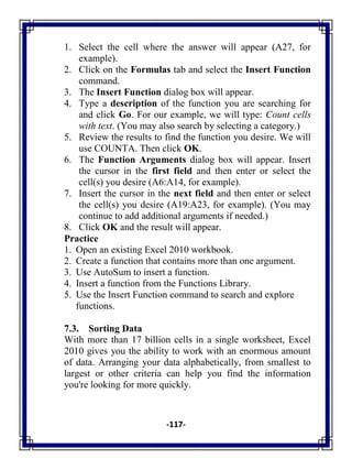 -117-
1. Select the cell where the answer will appear (A27, for
example).
2. Click on the Formulas tab and select the Insert Function
command.
3. The Insert Function dialog box will appear.
4. Type a description of the function you are searching for
and click Go. For our example, we will type: Count cells
with text. (You may also search by selecting a category.)
5. Review the results to find the function you desire. We will
use COUNTA. Then click OK.
6. The Function Arguments dialog box will appear. Insert
the cursor in the first field and then enter or select the
cell(s) you desire (A6:A14, for example).
7. Insert the cursor in the next field and then enter or select
the cell(s) you desire (A19:A23, for example). (You may
continue to add additional arguments if needed.)
8. Click OK and the result will appear.
Practice
1. Open an existing Excel 2010 workbook.
2. Create a function that contains more than one argument.
3. Use AutoSum to insert a function.
4. Insert a function from the Functions Library.
5. Use the Insert Function command to search and explore
functions.
7.3. Sorting Data
With more than 17 billion cells in a single worksheet, Excel
2010 gives you the ability to work with an enormous amount
of data. Arranging your data alphabetically, from smallest to
largest or other criteria can help you find the information
you're looking for more quickly.
 
