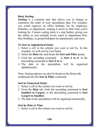 -118-
Basic Sorting
Sorting is a common task that allows you to change or
customize the order of your spreadsheet data. For example,
you could organize an office birthday list by employee,
birthdate, or department, making it easier to find what you're
looking for. Custom sorting takes it a step further, giving you
the ability to sort multiple levels (such as department first,
then birthdate, to group birthdates by department), and more.
To Sort in Alphabetical Order
1. Select a cell in the column you want to sort by. In this
example, we will sort by Last Name.
2. Select the Data tab, and locate the Sort and Filter group.
3. Click the ascending command to Sort A to Z, or the
descending command to Sort Z to A.
4. The data in the spreadsheet will be organized
alphabetically.
Note: Sorting options can also be found on the Home tab,
condensed into the Sort & Filter command.
Sort in Numerical Order
1. Select a cell in the column you want to sort by.
2. From the Data tab, click the ascending command to Sort
Smallest to Largest, or the descending command to Sort
Largest to Smallest.
3. The data in the spreadsheet will be organized numerically.
Sort by Date or Time
1. Select a cell in the column you want to sort by.
 