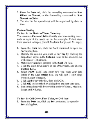 -119-
2. From the Data tab, click the ascending command to Sort
Oldest to Newest, or the descending command to Sort
Newest to Oldest.
3. The data in the spreadsheet will be organized by date or
time.
Custom Sorting
To Sort in the Order of Your Choosing:
You can use a Custom List to identify your own sorting order,
such as days of the week, or, in this example, T-shirt sizes
from smallest to largest (Small, Medium, Large, and X-Large).
1. From the Data tab, click the Sort command to open the
Sort dialog box.
2. Identify the column you want to Sort by by clicking the
drop-down arrow in the Column field. In this example, we
will choose T-Shirt Size.
3. Make sure Values is selected in the Sort On field.
4. Click the drop-down arrow in the Order field, and choose
Custom List...
5. Select NEW LIST, and enter how you want your data
sorted in the List entries box. We will sort T-shirt sizes
from smallest to largest.
6. Click Add to save the list, then click OK.
7. Click OK to close the Sort dialog box and sort your data.
8. The spreadsheet will be sorted in order of Small, Medium,
Large, and X-Large.
To Sort by Cell Color, Font Color, or Cell Icon:
1. From the Data tab, click the Sort command to open the
Sort dialog box.
 