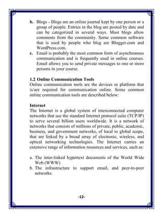 -12-
b. Blogs - Blogs are an online journal kept by one person or a
group of people. Entries in the blog are posted by date and
can be categorized in several ways. Most blogs allow
comments from the community. Some common software
that is used by people who blog are Blogger.com and
WordPress.com.
c. Email is probably the most common form of asynchronous
communication and is frequently used in online courses.
Email allows you to send private messages to one or more
persons in your course.
1.2 Online Communication Tools
Online communication tools are the devices or platform that
is/are required for communication online. Some common
online communication tools are described below:
Internet
The Internet is a global system of interconnected computer
networks that use the standard Internet protocol suite (TCP/IP)
to serve several billion users worldwide. It is a network of
networks that consists of millions of private, public, academic,
business, and government networks, of local to global scope,
that are linked by a broad array of electronic, wireless, and
optical networking technologies. The Internet carries an
extensive range of information resources and services, such as:
a. The inter-linked hypertext documents of the World Wide
Web (WWW)
b. The infrastructure to support email, and peer-to-peer
networks.
 