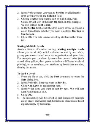 -120-
2. Identify the column you want to Sort by by clicking the
drop-down arrow in the Column field.
3. Choose whether you want to sort by Cell Color, Font
Color, or Cell Icon in the Sort On field. In this example,
we will sort on Font Color.
4. In the Order field, click the drop-down arrow to choose a
color, then decide whether you want it ordered On Top or
On Bottom.
5. Click OK. The data is now sorted by attribute rather than
text.
Sorting Multiple Levels
Another feature of custom sorting, sorting multiple levels
allows you to identify which columns to sort by and when,
giving you more control over the organization of your data.
For example, you could sort by more than one cell color (such
as red, then yellow, then green, to indicate different levels of
priority), or, as seen here, sort students by homeroom number,
then by last name.
To Add a Level:
1. From the Data tab, click the Sort command to open the
Sort dialog box.
2. Identify the first item you want to Sort by.
3. Click Add Level to add another item.
4. Identify the item you want to sort by next. We will sort
Last Name from A to Z.
5. Click OK.
6. The spreadsheet will be sorted so that homeroom numbers
are in order, and within each homeroom, students are listed
alphabetically by last name.
 