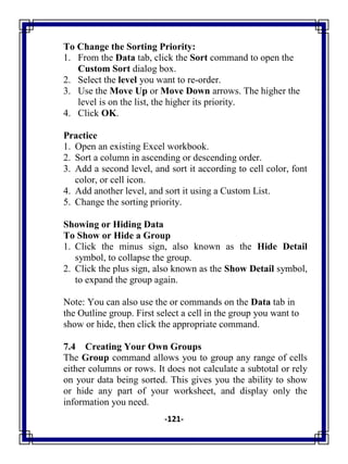 -121-
To Change the Sorting Priority:
1. From the Data tab, click the Sort command to open the
Custom Sort dialog box.
2. Select the level you want to re-order.
3. Use the Move Up or Move Down arrows. The higher the
level is on the list, the higher its priority.
4. Click OK.
Practice
1. Open an existing Excel workbook.
2. Sort a column in ascending or descending order.
3. Add a second level, and sort it according to cell color, font
color, or cell icon.
4. Add another level, and sort it using a Custom List.
5. Change the sorting priority.
Showing or Hiding Data
To Show or Hide a Group
1. Click the minus sign, also known as the Hide Detail
symbol, to collapse the group.
2. Click the plus sign, also known as the Show Detail symbol,
to expand the group again.
Note: You can also use the or commands on the Data tab in
the Outline group. First select a cell in the group you want to
show or hide, then click the appropriate command.
7.4 Creating Your Own Groups
The Group command allows you to group any range of cells
either columns or rows. It does not calculate a subtotal or rely
on your data being sorted. This gives you the ability to show
or hide any part of your worksheet, and display only the
information you need.
 