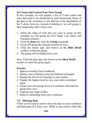 -122-
To Create and Control Your Own Group
In this example, we will prepare a list of T-shirt colors and
sizes that need to be distributed to each homeroom. Some of
the data in the worksheet is not relevant to the distribution of
the T-shirts; however, instead of deleting it, we will group it,
then temporarily hide it from view.
1. Select the range of cells that you want to group. In this
example, we will group the First Name, Last Name, and
Payment columns.
2. From the Data tab, click the Group command.
3. Excel will group the selected columns or rows.
4. Click the minus sign, also known as the Hide Detail
symbol, to hide the group.
5. The group will be hidden from view.
Note: Click the plus sign, also known as the Show Detail
symbol, to show the group again.
Practice
1. Open an existing Excel workbook.
2. Outline your worksheet using the Subtotal command.
3. Display the first level of groups in your outline.
4. Display the highest level to view your entire worksheet
again.
5. Create your own group of rows or columns, then hide the
group from view.
6. Ungroup any range of data.
7. Remove subtotaling from your worksheet.
7.5. Filtering Data
Filters can be used to narrow down the data in your worksheet
and hide parts of it from view. While it may sound a little like
 