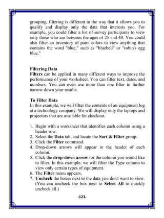 -123-
grouping, filtering is different in the way that it allows you to
qualify and display only the data that interests you. For
example, you could filter a list of survey participants to view
only those who are between the ages of 25 and 40. You could
also filter an inventory of paint colors to view anything that
contains the word "blue," such as "bluebell" or "robin's egg
blue."
Filtering Data
Filters can be applied in many different ways to improve the
performance of your worksheet. You can filter text, dates, and
numbers. You can even use more than one filter to further
narrow down your results.
To Filter Data
In this example, we will filter the contents of an equipment log
at a technology company. We will display only the laptops and
projectors that are available for checkout.
1. Begin with a worksheet that identifies each column using a
header row.
2. Select the Data tab, and locate the Sort & Filter group.
3. Click the Filter command.
4. Drop-down arrows will appear in the header of each
column.
5. Click the drop-down arrow for the column you would like
to filter. In this example, we will filter the Type column to
view only certain types of equipment.
6. The Filter menu appears.
7. Uncheck the boxes next to the data you don't want to view.
(You can uncheck the box next to Select All to quickly
uncheck all.)
 