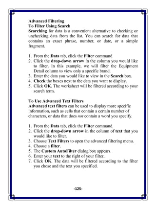 -125-
Advanced Filtering
To Filter Using Search
Searching for data is a convenient alternative to checking or
unchecking data from the list. You can search for data that
contains an exact phrase, number, or date, or a simple
fragment.
1. From the Data tab, click the Filter command.
2. Click the drop-down arrow in the column you would like
to filter. In this example, we will filter the Equipment
Detail column to view only a specific brand.
3. Enter the data you would like to view in the Search box.
4. Check the boxes next to the data you want to display.
5. Click OK. The worksheet will be filtered according to your
search term.
To Use Advanced Text Filters
Advanced text filters can be used to display more specific
information, such as cells that contain a certain number of
characters, or data that does not contain a word you specify.
1. From the Data tab, click the Filter command.
2. Click the drop-down arrow in the column of text that you
would like to filter.
3. Choose Text Filters to open the advanced filtering menu.
4. Choose a filter.
5. The Custom AutoFilter dialog box appears.
6. Enter your text to the right of your filter..
7. Click OK. The data will be filtered according to the filter
you chose and the text you specified.
 