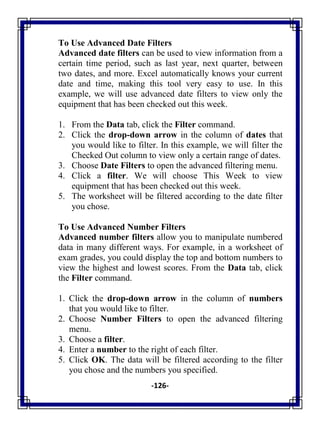 -126-
To Use Advanced Date Filters
Advanced date filters can be used to view information from a
certain time period, such as last year, next quarter, between
two dates, and more. Excel automatically knows your current
date and time, making this tool very easy to use. In this
example, we will use advanced date filters to view only the
equipment that has been checked out this week.
1. From the Data tab, click the Filter command.
2. Click the drop-down arrow in the column of dates that
you would like to filter. In this example, we will filter the
Checked Out column to view only a certain range of dates.
3. Choose Date Filters to open the advanced filtering menu.
4. Click a filter. We will choose This Week to view
equipment that has been checked out this week.
5. The worksheet will be filtered according to the date filter
you chose.
To Use Advanced Number Filters
Advanced number filters allow you to manipulate numbered
data in many different ways. For example, in a worksheet of
exam grades, you could display the top and bottom numbers to
view the highest and lowest scores. From the Data tab, click
the Filter command.
1. Click the drop-down arrow in the column of numbers
that you would like to filter.
2. Choose Number Filters to open the advanced filtering
menu.
3. Choose a filter.
4. Enter a number to the right of each filter.
5. Click OK. The data will be filtered according to the filter
you chose and the numbers you specified.
 
