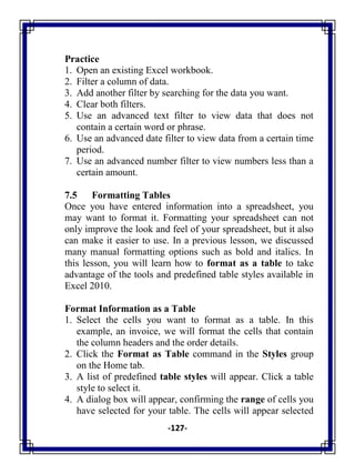 -127-
Practice
1. Open an existing Excel workbook.
2. Filter a column of data.
3. Add another filter by searching for the data you want.
4. Clear both filters.
5. Use an advanced text filter to view data that does not
contain a certain word or phrase.
6. Use an advanced date filter to view data from a certain time
period.
7. Use an advanced number filter to view numbers less than a
certain amount.
7.5 Formatting Tables
Once you have entered information into a spreadsheet, you
may want to format it. Formatting your spreadsheet can not
only improve the look and feel of your spreadsheet, but it also
can make it easier to use. In a previous lesson, we discussed
many manual formatting options such as bold and italics. In
this lesson, you will learn how to format as a table to take
advantage of the tools and predefined table styles available in
Excel 2010.
Format Information as a Table
1. Select the cells you want to format as a table. In this
example, an invoice, we will format the cells that contain
the column headers and the order details.
2. Click the Format as Table command in the Styles group
on the Home tab.
3. A list of predefined table styles will appear. Click a table
style to select it.
4. A dialog box will appear, confirming the range of cells you
have selected for your table. The cells will appear selected
 