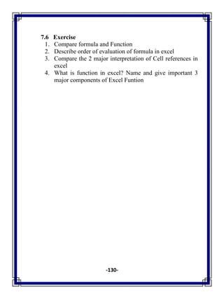 -130-
7.6 Exercise
1. Compare formula and Function
2. Describe order of evaluation of formula in excel
3. Compare the 2 major interpretation of Cell references in
excel
4. What is function in excel? Name and give important 3
major components of Excel Funtion
 
