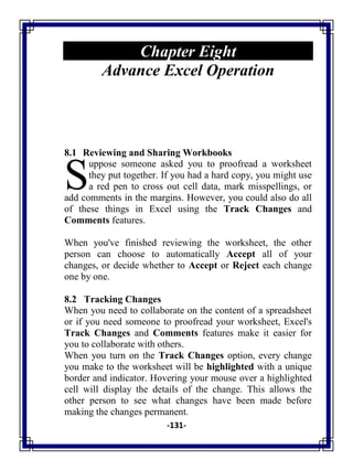 -131-
Chapter Eight
Advance Excel Operation
8.1 Reviewing and Sharing Workbooks
uppose someone asked you to proofread a worksheet
they put together. If you had a hard copy, you might use
a red pen to cross out cell data, mark misspellings, or
add comments in the margins. However, you could also do all
of these things in Excel using the Track Changes and
Comments features.
When you've finished reviewing the worksheet, the other
person can choose to automatically Accept all of your
changes, or decide whether to Accept or Reject each change
one by one.
8.2 Tracking Changes
When you need to collaborate on the content of a spreadsheet
or if you need someone to proofread your worksheet, Excel's
Track Changes and Comments features make it easier for
you to collaborate with others.
When you turn on the Track Changes option, every change
you make to the worksheet will be highlighted with a unique
border and indicator. Hovering your mouse over a highlighted
cell will display the details of the change. This allows the
other person to see what changes have been made before
making the changes permanent.
S
 