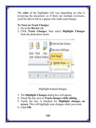 -132-
The color of the highlights will vary depending on who is
reviewing the document, so if there are multiple reviewers,
you'll be able to tell at a glance who made each change.
To Turn on Track Changes
1. Go to the Review tab.
2. Click Track Changes, then select Highlight Changes
from the drop-down menu.
Highlight tracked changes
3. The Highlight Changes dialog box will appear.
4. Check the box next to Track changes while editing.
5. Verify the box is checked for Highlight changes on
screen. This will highlight your changes while you work.
6. Click OK.
 
