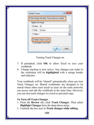 -133-
Turning Track Changes on
7. If prompted, click OK to allow Excel to save your
workbook.
8. Change tracking is now active. Any changes you make to
the worksheet will be highlighted with a unique border
and indicator.
Your workbook will be "shared" automatically when you turn
Track Changes on. Shared workbooks are designed to be
stored where other users (such as users on the same network)
can access and edit the workbook at the same time. However,
you can also track changes in a local or personal copy.
To Turn off Track Changes
1. From the Review tab, click Track Changes. Then select
Highlight Changes from the drop-down menu.
2. Uncheck the box next to Track changes while editing.
 