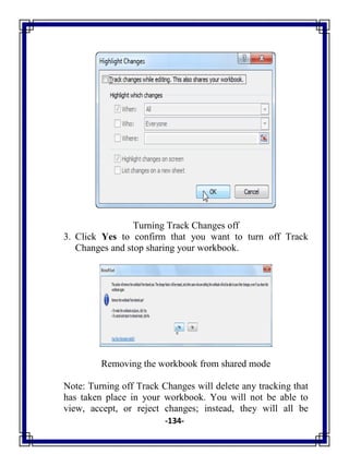 -134-
Turning Track Changes off
3. Click Yes to confirm that you want to turn off Track
Changes and stop sharing your workbook.
Removing the workbook from shared mode
Note: Turning off Track Changes will delete any tracking that
has taken place in your workbook. You will not be able to
view, accept, or reject changes; instead, they will all be
 