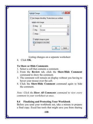 -138-
Listing changes on a separate worksheet
4. Click OK.
To Show or Hide Comments
1. Select a cell that contains a comment.
2. From the Review tab, click the Show/Hide Comment
command to show the comment.
3. The comment will remain on display without you having to
hover your mouse over the cell.
4. Click the Show/Hide Comment command again to hide
the comment.
Note: Click the Show All Comments command to view every
comment in your worksheet at once.
8.4 Finalizing and Protecting Your Workbook
Before you send your workbook out, take a minute to prepare
a final copy. Excel has tools that might save you from sharing
 
