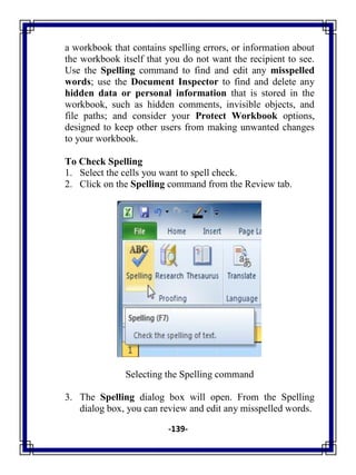 -139-
a workbook that contains spelling errors, or information about
the workbook itself that you do not want the recipient to see.
Use the Spelling command to find and edit any misspelled
words; use the Document Inspector to find and delete any
hidden data or personal information that is stored in the
workbook, such as hidden comments, invisible objects, and
file paths; and consider your Protect Workbook options,
designed to keep other users from making unwanted changes
to your workbook.
To Check Spelling
1. Select the cells you want to spell check.
2. Click on the Spelling command from the Review tab.
Selecting the Spelling command
3. The Spelling dialog box will open. From the Spelling
dialog box, you can review and edit any misspelled words.
 
