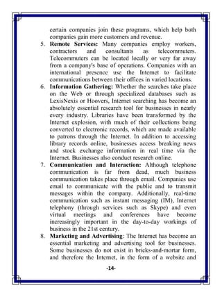 -14-
certain companies join these programs, which help both
companies gain more customers and revenue.
5. Remote Services: Many companies employ workers,
contractors and consultants as telecommuters.
Telecommuters can be located locally or very far away
from a company's base of operations. Companies with an
international presence use the Internet to facilitate
communications between their offices in varied locations.
6. Information Gathering: Whether the searches take place
on the Web or through specialized databases such as
LexisNexis or Hoovers, Internet searching has become an
absolutely essential research tool for businesses in nearly
every industry. Libraries have been transformed by the
Internet explosion, with much of their collections being
converted to electronic records, which are made available
to patrons through the Internet. In addition to accessing
library records online, businesses access breaking news
and stock exchange information in real time via the
Internet. Businesses also conduct research online.
7. Communication and Interaction: Although telephone
communication is far from dead, much business
communication takes place through email. Companies use
email to communicate with the public and to transmit
messages within the company. Additionally, real-time
communication such as instant messaging (IM), Internet
telephony (through services such as Skype) and even
virtual meetings and conferences have become
increasingly important in the day-to-day workings of
business in the 21st century.
8. Marketing and Advertising: The Internet has become an
essential marketing and advertising tool for businesses.
Some businesses do not exist in bricks-and-mortar form,
and therefore the Internet, in the form of a website and
 