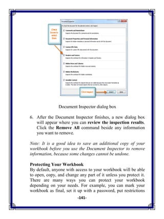 -141-
Document Inspector dialog box
6. After the Document Inspector finishes, a new dialog box
will appear where you can review the inspection results.
Click the Remove All command beside any information
you want to remove.
Note: It is a good idea to save an additional copy of your
workbook before you use the Document Inspector to remove
information, because some changes cannot be undone.
Protecting Your Workbook
By default, anyone with access to your workbook will be able
to open, copy, and change any part of it unless you protect it.
There are many ways you can protect your workbook
depending on your needs. For example, you can mark your
workbook as final, set it up with a password, put restrictions
 
