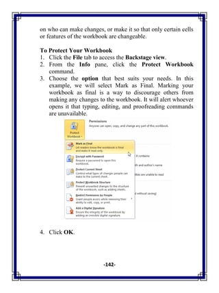 -142-
on who can make changes, or make it so that only certain cells
or features of the workbook are changeable.
To Protect Your Workbook
1. Click the File tab to access the Backstage view.
2. From the Info pane, click the Protect Workbook
command.
3. Choose the option that best suits your needs. In this
example, we will select Mark as Final. Marking your
workbook as final is a way to discourage others from
making any changes to the workbook. It will alert whoever
opens it that typing, editing, and proofreading commands
are unavailable.
4. Click OK.
 