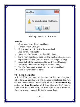 -143-
Marking the workbook as final
Practice
1. Open an existing Excel workbook.
2. Turn on Track Changes.
3. Delete, add, or edit the text in several cells.
4. Add several comments.
5. Show all of the comments, then hide them.
6. Save your workbook, then list the tracked changes on a
separate worksheet (also known as the change history).
7. Accept all of the changes and turn off Track Changes.
8. Perform a spell check to prepare the final copy.
9. Use the Document Inspector to check the workbook.
10. Mark the workbook as Final.
8.5 Using Templates
In Excel 2010, you have many templates that can save you a
lot of time. A template is a pre-designed spreadsheet that you
can use to create new spreadsheets with the same formatting
and pre-defined formulas. With templates, you don't need to
know how to do the math, or even how to write formulas,
these are already integrated into the spreadsheet.
 