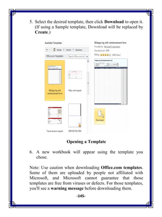 -145-
5. Select the desired template, then click Download to open it.
(If using a Sample template, Download will be replaced by
Create.)
Opening a Template
6. A new workbook will appear using the template you
chose.
Note: Use caution when downloading Office.com templates.
Some of them are uploaded by people not affiliated with
Microsoft, and Microsoft cannot guarantee that those
templates are free from viruses or defects. For those templates,
you'll see a warning message before downloading them.
 