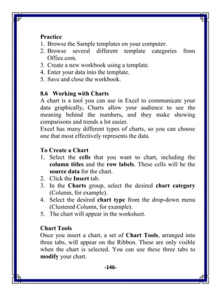 -146-
Practice
1. Browse the Sample templates on your computer.
2. Browse several different template categories from
Office.com.
3. Create a new workbook using a template.
4. Enter your data into the template.
5. Save and close the workbook.
8.6 Working with Charts
A chart is a tool you can use in Excel to communicate your
data graphically. Charts allow your audience to see the
meaning behind the numbers, and they make showing
comparisons and trends a lot easier.
Excel has many different types of charts, so you can choose
one that most effectively represents the data.
To Create a Chart
1. Select the cells that you want to chart, including the
column titles and the row labels. These cells will be the
source data for the chart.
2. Click the Insert tab.
3. In the Charts group, select the desired chart category
(Column, for example).
4. Select the desired chart type from the drop-down menu
(Clustered Column, for example).
5. The chart will appear in the worksheet.
Chart Tools
Once you insert a chart, a set of Chart Tools, arranged into
three tabs, will appear on the Ribbon. These are only visible
when the chart is selected. You can use these three tabs to
modify your chart.
 