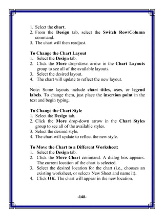 -148-
1. Select the chart.
2. From the Design tab, select the Switch Row/Column
command.
3. The chart will then readjust.
To Change the Chart Layout
1. Select the Design tab.
2. Click the More drop-down arrow in the Chart Layouts
group to see all of the available layouts.
3. Select the desired layout.
4. The chart will update to reflect the new layout.
Note: Some layouts include chart titles, axes, or legend
labels. To change them, just place the insertion point in the
text and begin typing.
To Change the Chart Style
1. Select the Design tab.
2. Click the More drop-down arrow in the Chart Styles
group to see all of the available styles.
3. Select the desired style.
4. The chart will update to reflect the new style.
To Move the Chart to a Different Worksheet:
1. Select the Design tab.
2. Click the Move Chart command. A dialog box appears.
The current location of the chart is selected.
3. Select the desired location for the chart (i.e., chooses an
existing worksheet, or selects New Sheet and name it).
4. Click OK. The chart will appear in the new location.
 
