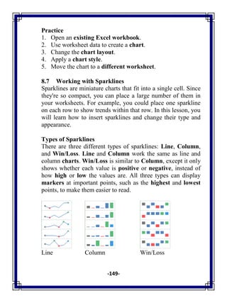 -149-
Practice
1. Open an existing Excel workbook.
2. Use worksheet data to create a chart.
3. Change the chart layout.
4. Apply a chart style.
5. Move the chart to a different worksheet.
8.7 Working with Sparklines
Sparklines are miniature charts that fit into a single cell. Since
they're so compact, you can place a large number of them in
your worksheets. For example, you could place one sparkline
on each row to show trends within that row. In this lesson, you
will learn how to insert sparklines and change their type and
appearance.
Types of Sparklines
There are three different types of sparklines: Line, Column,
and Win/Loss. Line and Column work the same as line and
column charts. Win/Loss is similar to Column, except it only
shows whether each value is positive or negative, instead of
how high or low the values are. All three types can display
markers at important points, such as the highest and lowest
points, to make them easier to read.
Line Column Win/Loss
 