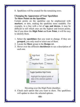 -151-
8. Sparklines will be created for the remaining rows.
Changing the Appearance of Your Sparklines
To Show Points on the Sparkline
Certain points on the sparkline can be emphasized with
markers, or dots, making the sparkline more readable. For
example, in a line with a lot of ups and downs, it may be
difficult to tell which ones are the highest and lowest points,
but if you show the High Point and Low Point, it will be easy
to identify them.
1. Select the sparklines that you want to change. If they are
grouped, you only need to select one of them.
2. Locate the Show group in the Design tab.
3. Hover over the different checkboxes to see a description of
each one.
Hovering over the High Point checkbox
4. Check each option that you want to show. The sparklines
will update to show the selected options.
 