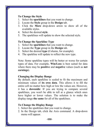 -152-
To Change the Style
1. Select the sparklines that you want to change.
2. Locate the Style group in the Design tab.
3. Click the More drop-down arrow to show all of the
available styles.
4. Select the desired style.
5. The sparklines will update to show the selected style.
To Change the Sparkline Type
1. Select the sparklines that you want to change.
2. Locate the Type group in the Design tab.
3. Select the desired type (Column, for example).
4. The sparkline will update to reflect the new type.
Note: Some sparkline types will be better or worse for certain
types of data. For example, Win/Loss is best suited for data
where there may be positive and negative values (such as net
earnings).
Changing the Display Range
By default, each sparkline is scaled to fit the maximum and
minimum values of its own data. This allows it to fill the
entire cell no matter how high or low the values are. However,
it has a downside: If you are trying to compare several
sparklines, you won't be able to tell at a glance which ones
have higher or lower values. The solution is to make the
display range the same for all of the sparklines.
To Change the Display Range
1. Select the sparklines that you want to change.
2. In the Design tab, click the Axis command. A drop-down
menu will appear.
 